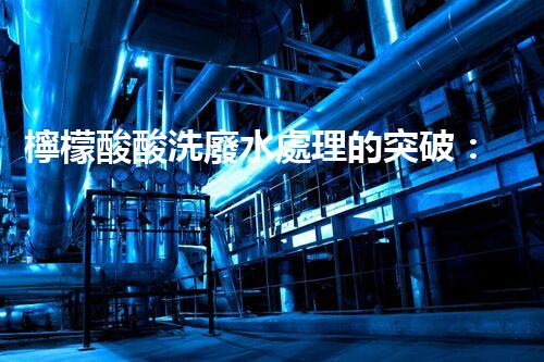 檸檬酸酸洗廢水處理的突破：新技術(shù)帶來新希望！